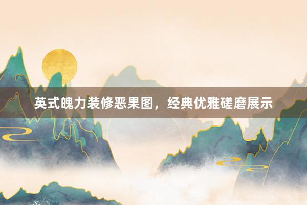 英式魄力装修恶果图，经典优雅磋磨展示